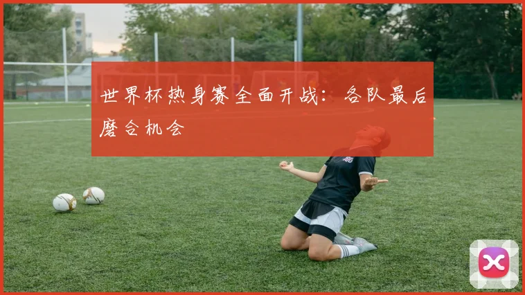 世界杯热身赛全面开战：各队最后磨合机会