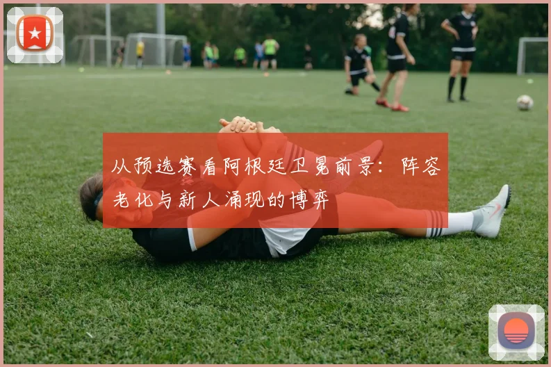 从预选赛看阿根廷卫冕前景：阵容老化与新人涌现的博弈