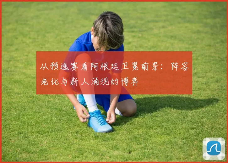 从预选赛看阿根廷卫冕前景：阵容老化与新人涌现的博弈