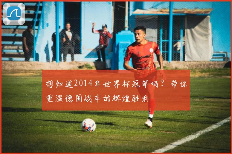 想知道2014年世界杯冠军吗？带你重温德国战车的辉煌胜利