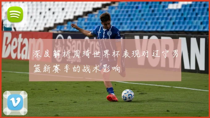 深度解析周琦世界杯表现对辽宁男篮新赛季的战术影响