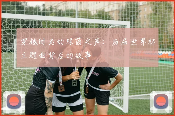穿越时光的绿茵之声：历届世界杯主题曲背后的故事