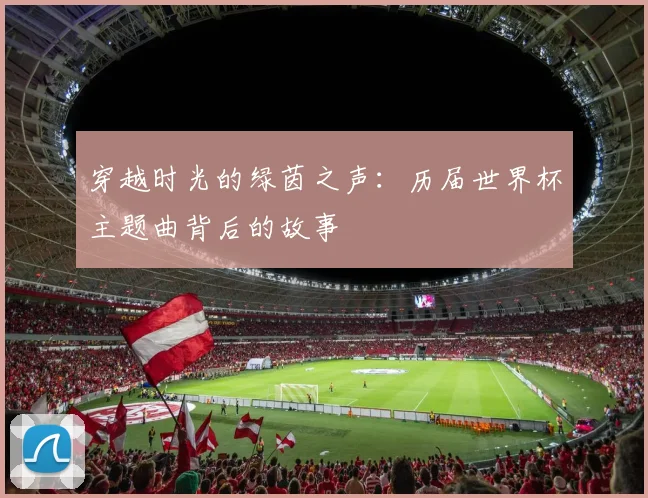 穿越时光的绿茵之声：历届世界杯主题曲背后的故事