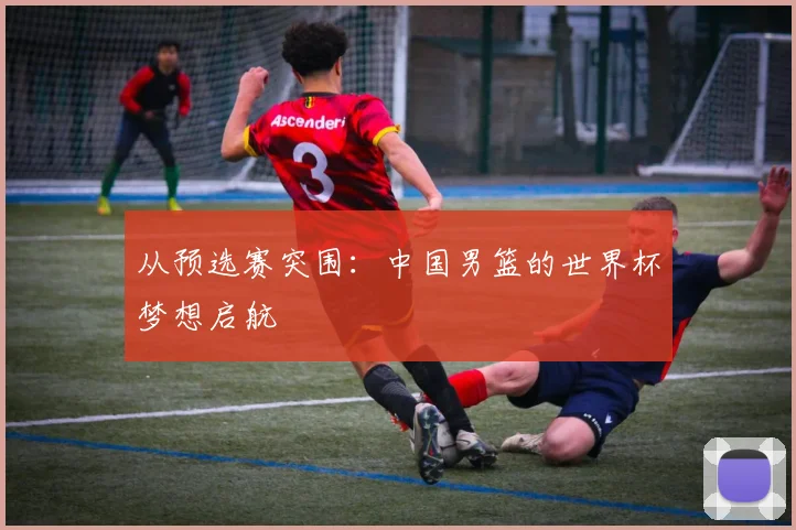 从预选赛突围：中国男篮的世界杯梦想启航