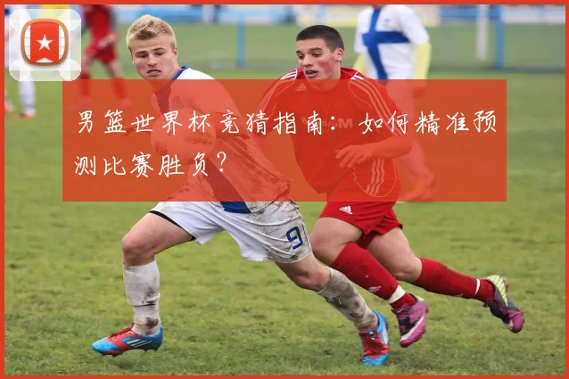 男篮世界杯竞猜指南:如何精准预测比赛胜负?