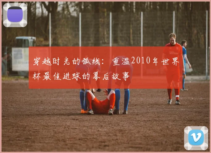 穿越时光的弧线：重温2010年世界杯最佳进球的幕后故事
