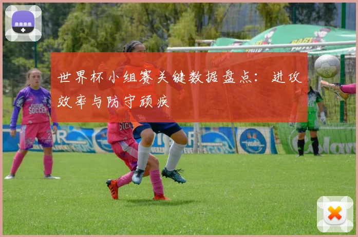 世界杯小组赛关键数据盘点：进攻效率与防守顽疾
