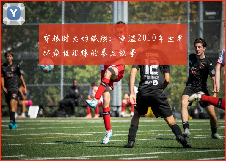 穿越时光的弧线：重温2010年世界杯最佳进球的幕后故事