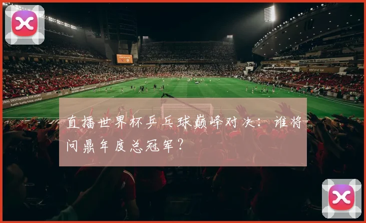 直播世界杯乒乓球巅峰对决：谁将问鼎年度总冠军？