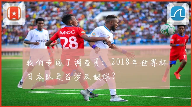 我们专访了调查员：2018年世界杯日本队是否涉及假球？