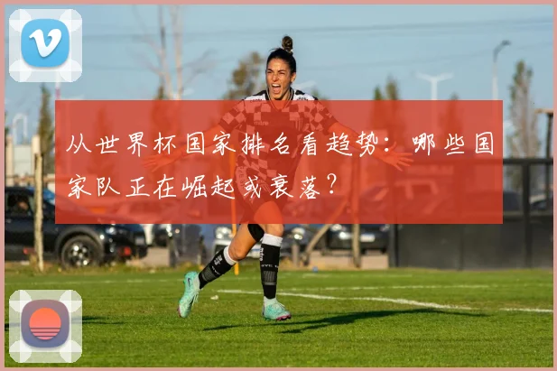 从世界杯国家排名看趋势：哪些国家队正在崛起或衰落？