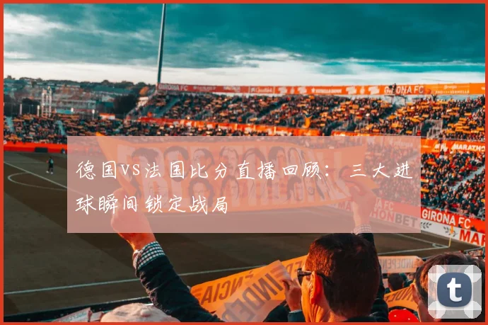 德国vs法国比分直播回顾：三大进球瞬间锁定战局