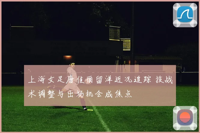 上海女足唐佳丽留洋近况追踪 技战术调整与出场机会成焦点