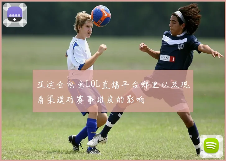 亚运会电竞LOL直播平台哪里以及观看渠道对赛事进度的影响