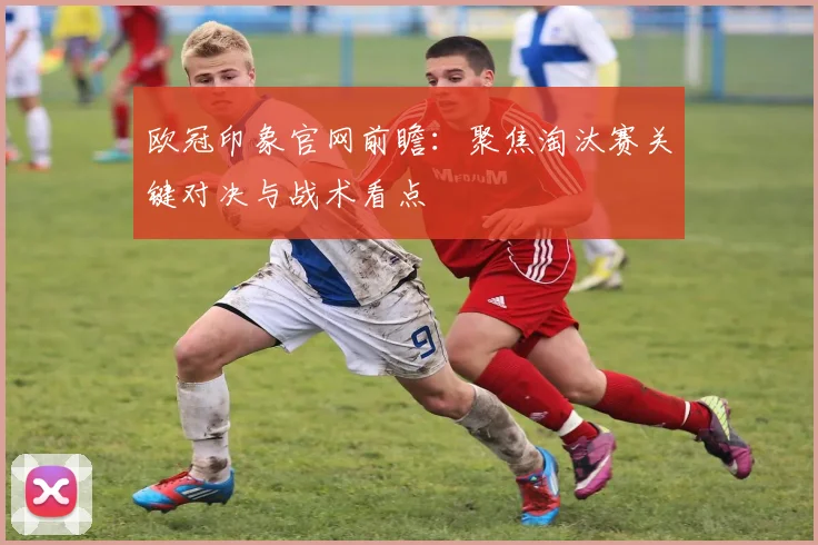 欧冠印象官网前瞻:聚焦淘汰赛关键对决与战术看点