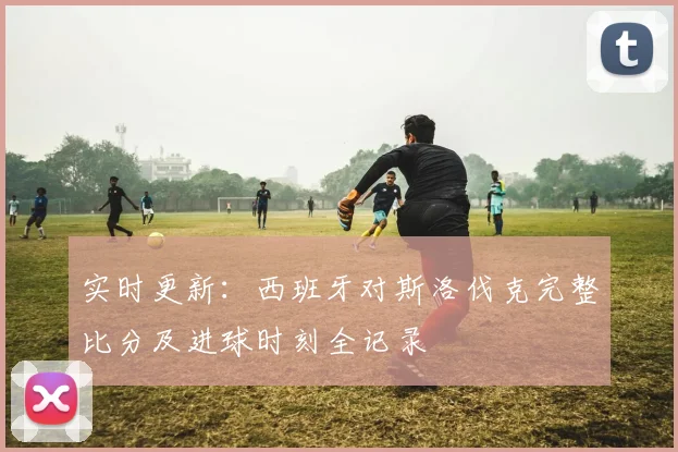 实时更新:西班牙对斯洛伐克完整比分及进球时刻全记录
