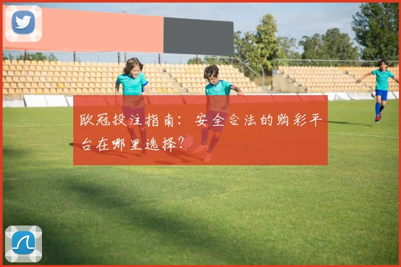 欧冠投注指南:安全合法的购彩平台在哪里选择?