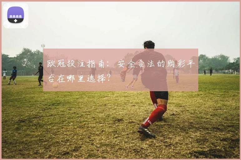 欧冠投注指南:安全合法的购彩平台在哪里选择?