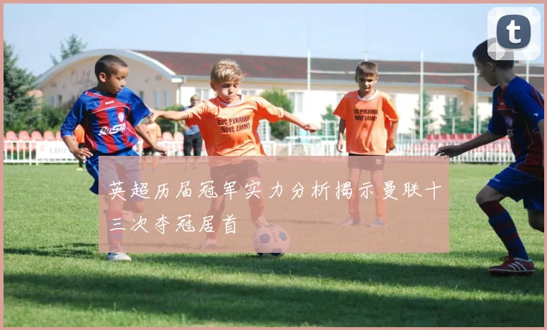 英超历届冠军实力分析揭示曼联十三次夺冠居首