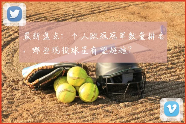 最新盘点：个人欧冠冠军数量排名，哪些现役球星有望超越？